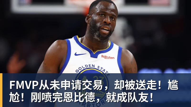 FMVP从未申请交易，却被送走！尴尬！刚喷完恩比德，就成队友！