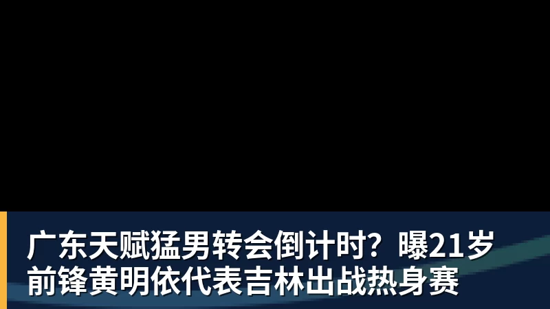 广东天赋猛男转会倒计时？曝21岁前锋黄明依代表吉林出战热身赛