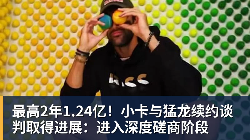 最高2年1.24亿！小卡与猛龙续约谈判取得进展：进入深度磋商阶段