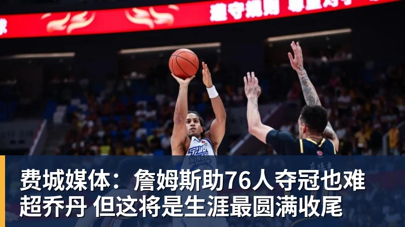 费城媒体：詹姆斯助76人夺冠也难超乔丹 但这将是生涯最圆满收尾