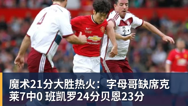 魔术21分大胜热火：字母哥缺席克莱7中0 班凯罗24分贝恩23分